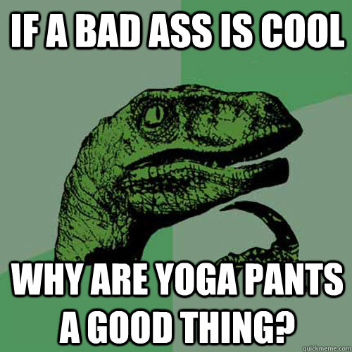 If a Bad Ass is Cool Why are yoga pants a good thing?  Philosoraptor