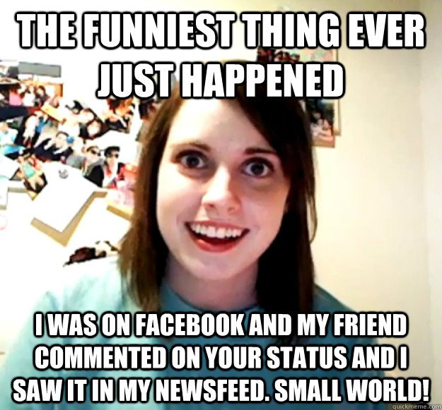 the funniest thing ever just happened I was on facebook and my friend commented on your status and i saw it in my newsfeed. Small world! - the funniest thing ever just happened I was on facebook and my friend commented on your status and i saw it in my newsfeed. Small world!  Overly Attached Girlfriend