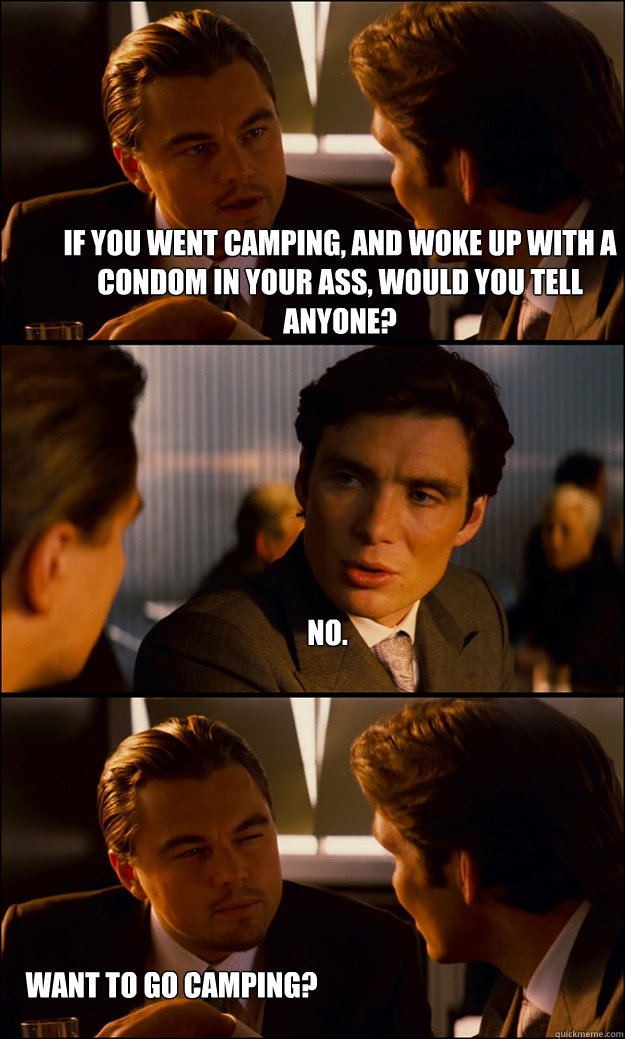 If you went camping, and woke up with a condom in your ass, would you tell anyone? No. Want to go camping? - If you went camping, and woke up with a condom in your ass, would you tell anyone? No. Want to go camping?  Inception