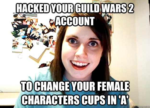 HACKED YOUR GUILD WARS 2 ACCOUNT TO CHANGE YOUR FEMALE CHARACTERS CUPS IN 'A' - HACKED YOUR GUILD WARS 2 ACCOUNT TO CHANGE YOUR FEMALE CHARACTERS CUPS IN 'A'  Overly Attached Girlfriend