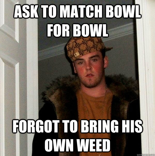 Ask to match bowl for bowl  forgot to bring his own weed  Scumbag Steve