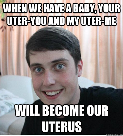 When we have a baby, your uter-you and my uter-me will become our uterus  Overly Attached Boyfriend