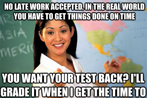 No late work accepted, in the real world you have to get things done on time You want your test back? I'll grade it when i get the time to  Unhelpful High School Teacher