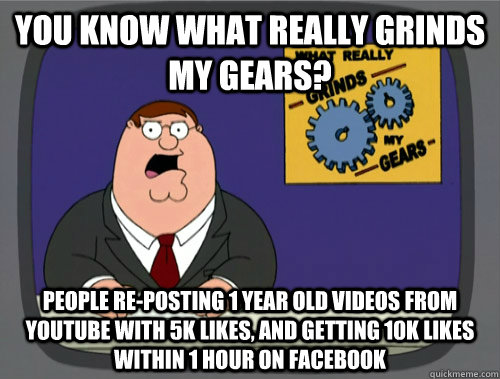 you know what really grinds my gears? people re-posting 1 year old videos from youtube with 5k likes, and getting 10k likes within 1 hour on facebook  You know what really grinds my gears