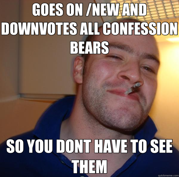 GOES ON /NEW AND DOWNVOTES ALL CONFESSION BEARS SO YOU DONT HAVE TO SEE THEM  Good Guy Greg 