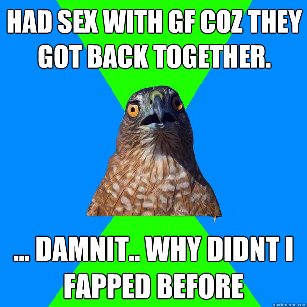 Had sex with GF coz they got back together. ... damnit.. why didnt i fapped before  Hawkward