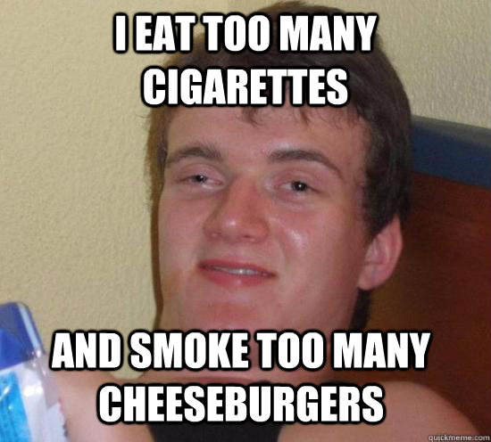 I eat too many cigarettes and smoke too many cheeseburgers  10 Guy