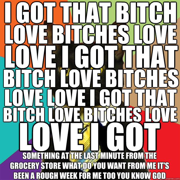 I GOT THAT BITCH LOVE BITCHES LOVE LOVE I GOT THAT BITCH LOVE BITCHES LOVE LOVE I GOT THAT BITCH LOVE BITCHES LOVE LOVE I GOT THAT SOMETHING AT THE LAST MINUTE FROM THE GROCERY STORE WHAT DO YOU WANT FROM ME IT'S BEEN A ROUGH WEEK FOR ME TOO YOU KNOW GOD  Business Cat