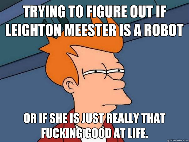 Trying to figure out if Leighton Meester is a robot Or if she is just really that fucking good at life.  Futurama Fry