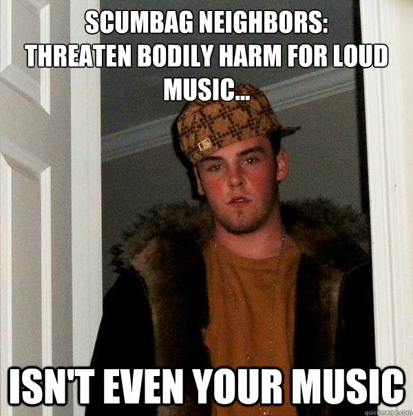 Scumbag Neighbors: 
Threaten bodily harm for loud
music... Isn't even your music - Scumbag Neighbors: 
Threaten bodily harm for loud
music... Isn't even your music  Scumbag Steve