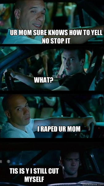 ur mom sure knows how to yell no stop it What? i raped ur mom tis is y i still cut myself - ur mom sure knows how to yell no stop it What? i raped ur mom tis is y i still cut myself  Fast and Furious