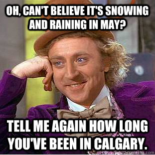 Oh, can't believe it's snowing and raining in May? Tell me again how long you've been in Calgary.  Condescending Wonka