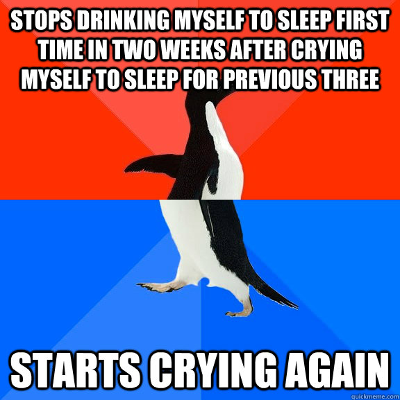 Stops drinking myself to sleep first time in two weeks after crying myself to sleep for previous three Starts crying again - Stops drinking myself to sleep first time in two weeks after crying myself to sleep for previous three Starts crying again  Socially Awesome Awkward Penguin