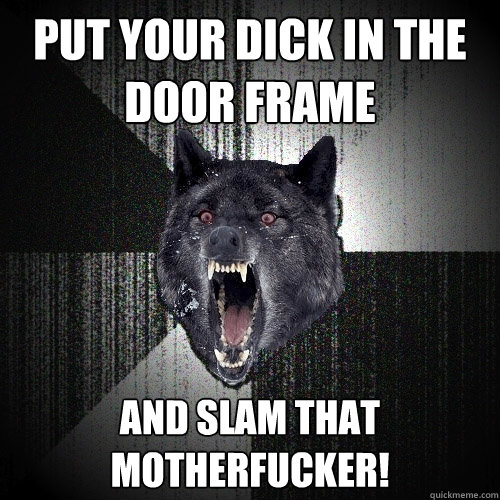 Put your dick in the door frame and slam that motherfucker!  Insanity Wolf