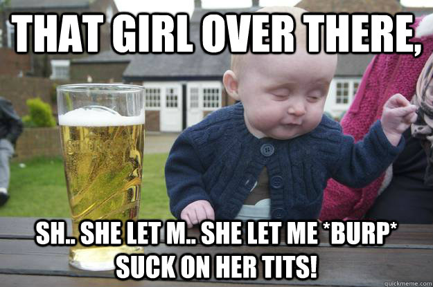 that girl over there, sh.. she let m.. she let me *burp* suck on her tits!  - that girl over there, sh.. she let m.. she let me *burp* suck on her tits!   drunk baby