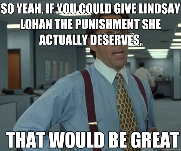 So yeah, if you could give lindsay lohan the punishment she actually deserves, THAT WOULD BE GREAT  that would be great