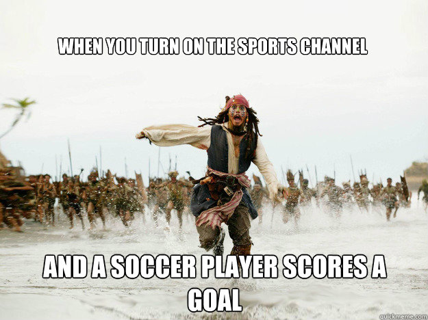 When you turn on the sports channel
 and a soccer player scores a goal  Jack Sparrow