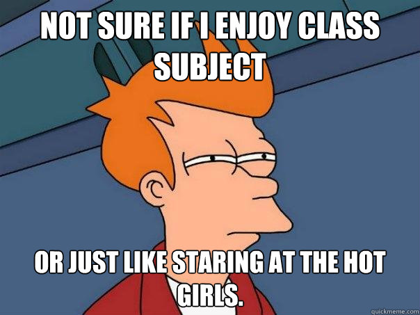 Not sure if I enjoy class subject or just like staring at the hot girls.  Futurama Fry