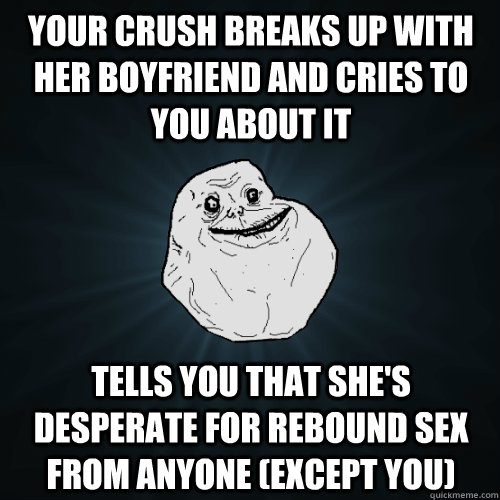 Your Crush breaks up with her boyfriend and cries to you about it Tells you that she's desperate for rebound sex from anyone (except you)  Forever Alone