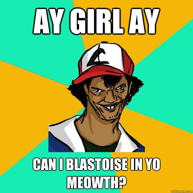 ay girl ay can i Blastoise in yo meowth?  Ash Pedreiro