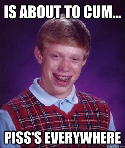 Is about to cum... piss's everywhere  Bad Luck Brian