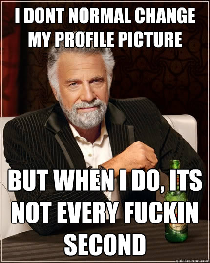 I dont normal change my profile picture But when I do, its not every fuckin second  The Most Interesting Man In The World