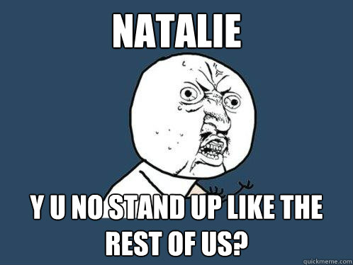 NATALIE y u no stand up like the rest of us?  Y U No