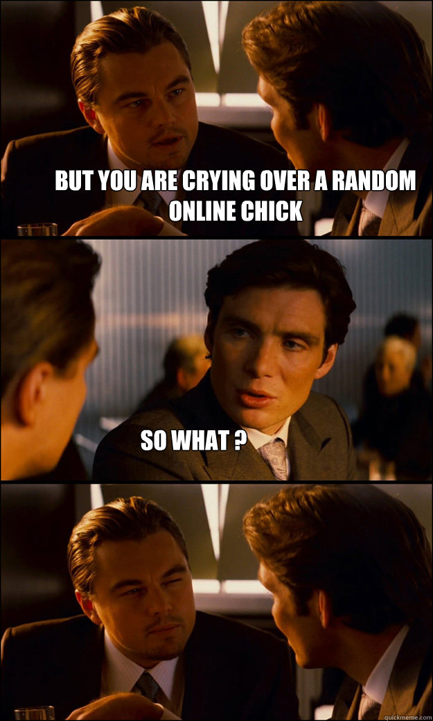 But you are crying over a random online chick So what ?   Inception