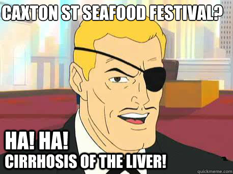 HA! HA! CIRRHOSIS OF THE LIVER! CAXTON ST SEAFOOD FESTIVAL?  