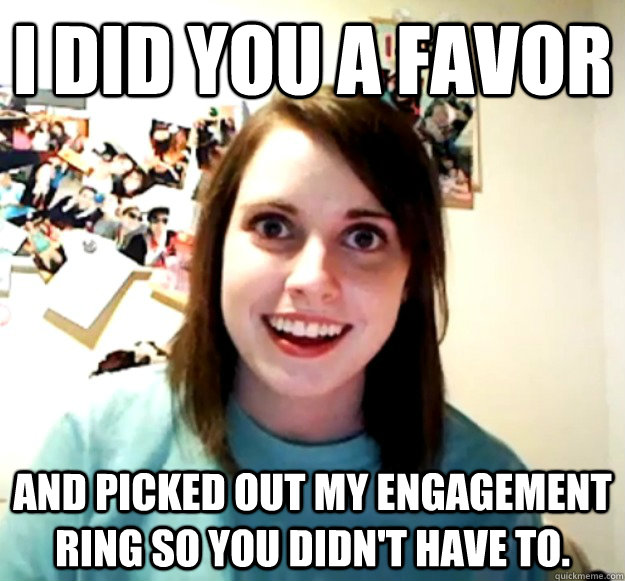 I did you a favor and picked out my engagement ring so you didn't have to.   Overly Attached Girlfriend