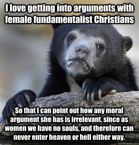 I love getting into arguments with female fundamentalist Christians So that I can point out how any moral argument she has is irrelevant, since as women we have no souls, and therefore can never enter heaven or hell either way.  - I love getting into arguments with female fundamentalist Christians So that I can point out how any moral argument she has is irrelevant, since as women we have no souls, and therefore can never enter heaven or hell either way.   Confession Bear