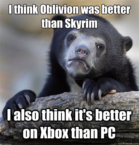 I think Oblivion was better than Skyrim I also think it's better on Xbox than PC  Confession Bear