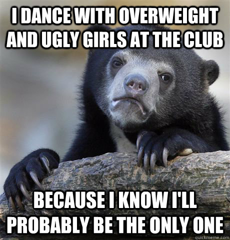 I dance with overweight and ugly girls at the club because i know i'll probably be the only one   Confession Bear