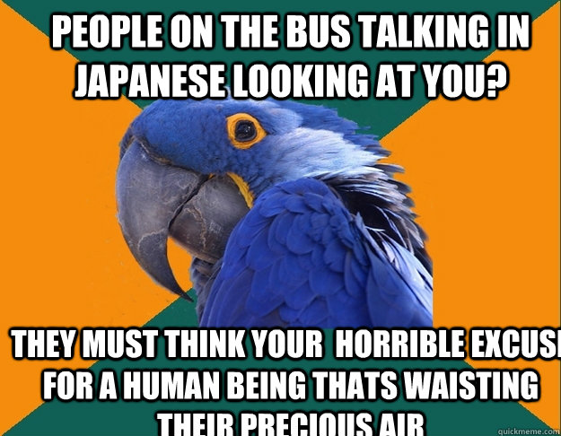 people on the bus talking in japanese looking at you? they must think your  horrible excuse for a human being thats waisting their precious air  Paranoid Parrot