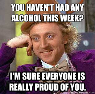 You haven't had any alcohol this week? I'm sure everyone is really proud of you.  Condescending Wonka