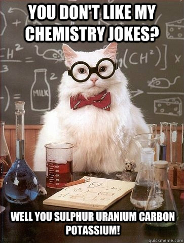 You don't like my chemistry jokes? Well you Sulphur Uranium Carbon Potassium!  Chemistry Cat