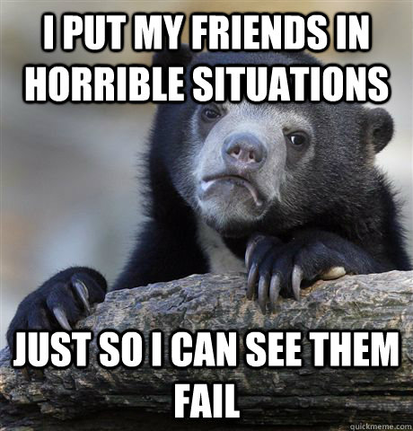 I put my friends in horrible situations just so i can see them fail  Confession Bear