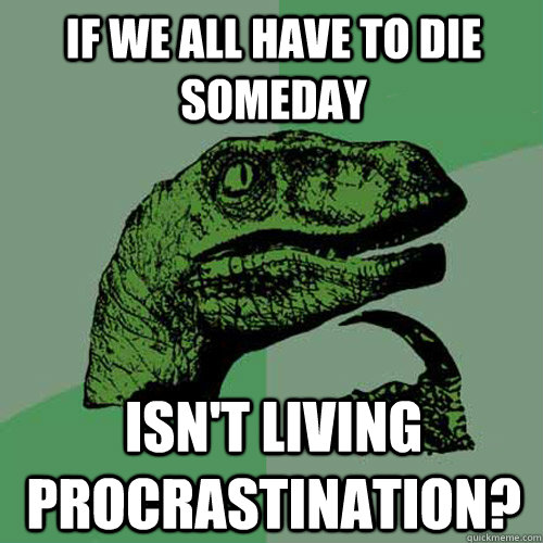 If we all have to die someday Isn't living procrastination?  Philosoraptor