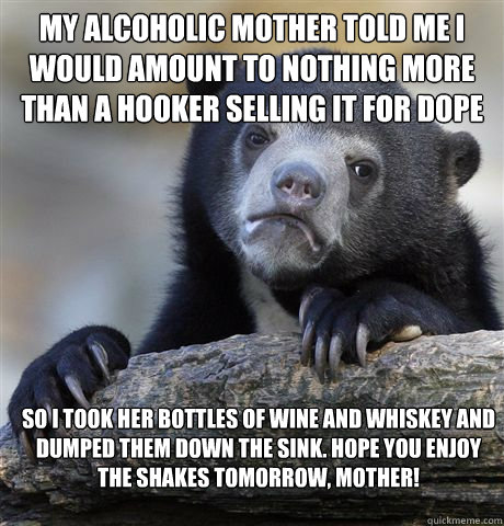 my alcoholic mother told me I would amount to nothing more than a hooker selling it for dope So I took her bottles of wine and whiskey and dumped them down the sink. Hope you enjoy the shakes tomorrow, mother! - my alcoholic mother told me I would amount to nothing more than a hooker selling it for dope So I took her bottles of wine and whiskey and dumped them down the sink. Hope you enjoy the shakes tomorrow, mother!  Confession Bear