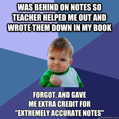 Was behind on notes so teacher helped me out and wrote them down in my book forgot, and gave 
me extra credit for 
