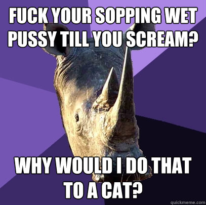 fuck your sopping wet pussy till you scream? why would i do that to a cat?  Sexually Oblivious Rhino