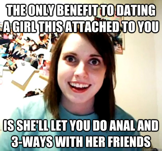 the only benefit to dating a girl this attached to you is she'll let you do anal and 3-ways with her friends - the only benefit to dating a girl this attached to you is she'll let you do anal and 3-ways with her friends  Overly Attached Girlfriend