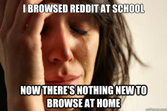 I browsed reddit at school Now there's nothing new to browse at home  First World Problems