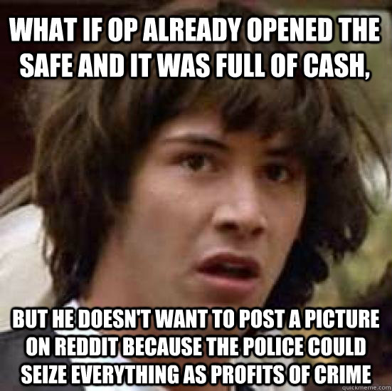 what if op already opened the safe and it was full of cash, But he doesn't want to post a picture on reddit because the police could seize everything as profits of crime  conspiracy keanu