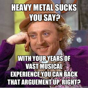 Heavy metal sucks 
 you say? with your years of 
vast musical 
experience you can back 
that arguement up, right? - Heavy metal sucks 
 you say? with your years of 
vast musical 
experience you can back 
that arguement up, right?  willy wonka