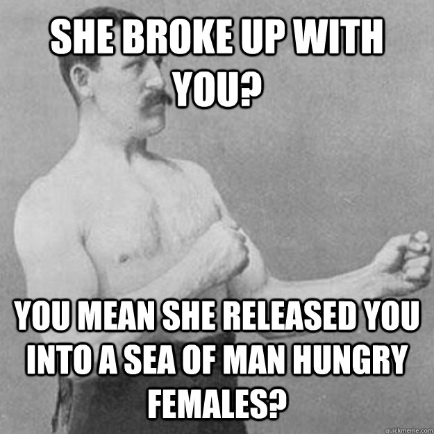 She broke up with you? YOU MEAN she released you into a sea of man hungry females?  overly manly man