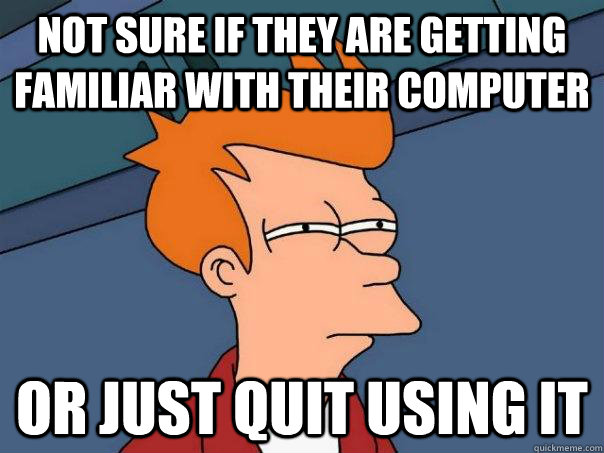 Not sure if they are getting familiar with their computer Or just quit using it  Futurama Fry