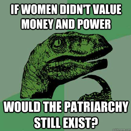 If women didn't value money and power Would the patriarchy still exist?  Philosoraptor