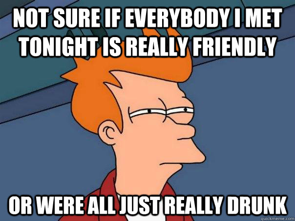 not sure if everybody i met tonight is really friendly Or were all just really drunk  Futurama Fry