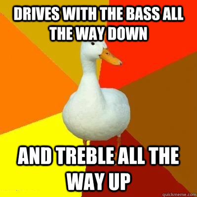 Drives with the bass all the way down And treble all the way up  Tech Impaired Duck